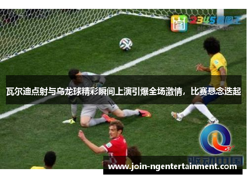瓦尔迪点射与乌龙球精彩瞬间上演引爆全场激情，比赛悬念迭起