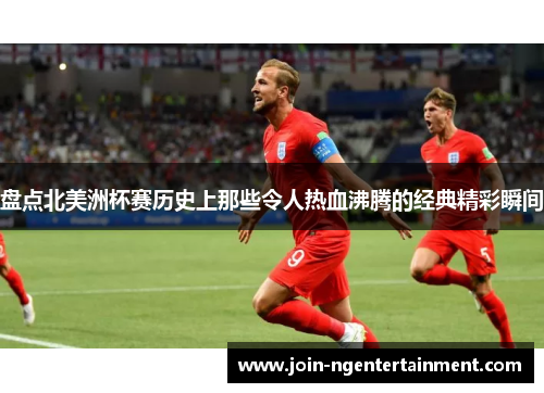 盘点北美洲杯赛历史上那些令人热血沸腾的经典精彩瞬间