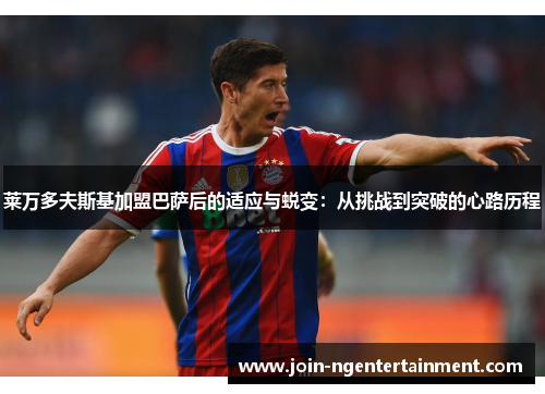 莱万多夫斯基加盟巴萨后的适应与蜕变:从挑战到突破的心路历程 莱万多夫斯基加盟巴萨后的适应与蜕变:从挑战到突破的心路历程