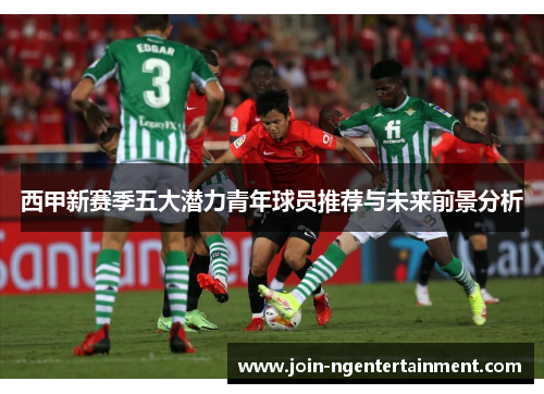 西甲新赛季五大潜力青年球员推荐与未来前景分析 西甲新赛季五大潜力青年球员推荐与未来前景分析