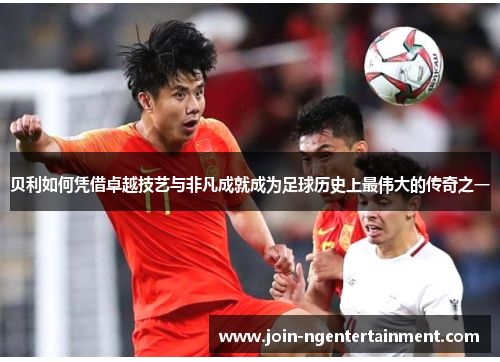 贝利如何凭借卓越技艺与非凡成就成为足球历史上最伟大的传奇之一