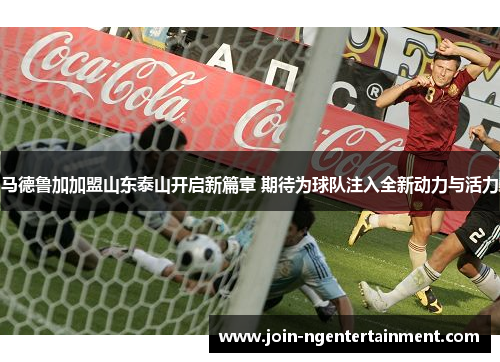 马德鲁加加盟山东泰山开启新篇章 期待为球队注入全新动力与活力