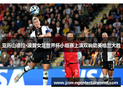 亚历山德拉·波普女足世界杯小组赛上演双响助英格兰大胜 亚历山德拉·波普女足世界杯小组赛上演双响助英格兰大胜